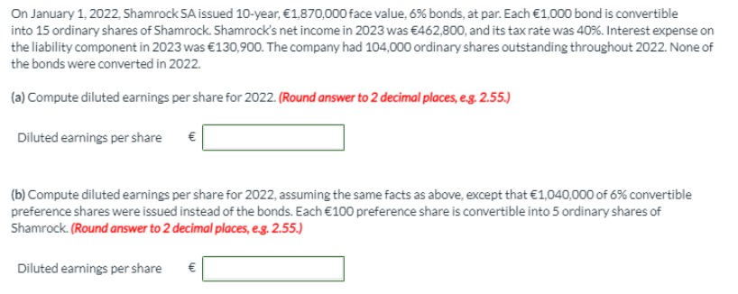 On January 1, 2022, Shamrock SA issued 10-year, €1,870,000 face value, 6% bonds, at par. Each €1,000 bond is convertible
into 15 ordinary shares of Shamrock. Shamrock's net income in 2023 was €462,800, and its tax rate was 40%. Interest expense on
the liability component in 2023 was €130,900. The company had 104,000 ordinary shares outstanding throughout 2022. None of
the bonds were converted in 2022.
(a) Compute diluted earnings per share for 2022. (Round answer to 2 decimal places, e.g. 2.55.)
Diluted earnings per share
€
(b) Compute diluted earnings per share for 2022, assuming the same facts as above, except that €1,040,000 of 6% convertible
preference shares were issued instead of the bonds. Each €100 preference share is convertible into 5 ordinary shares of
Shamrock. (Round answer to 2 decimal places, eg. 2.55.)
Diluted earnings per share
€
