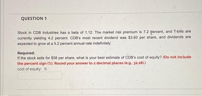 QUESTION 1
Stock in CDB Industries has a beta of 1.12. The market risk premium is 7.2 fercent, and T-bills are
currently yielding 4.2 percent. CDB's most recent dividend was $3.60 per share, and dividends are
expected to grow at a 5.2 percent annual rate indefinitely.
Required:
If the stock sells for $58 per share, what is your best estimate of CDB's cost of equity? (Do not include
the percent sign (%). Round your answer to 2 decimal places (e.g., 32.16).)
cost of equity: %
