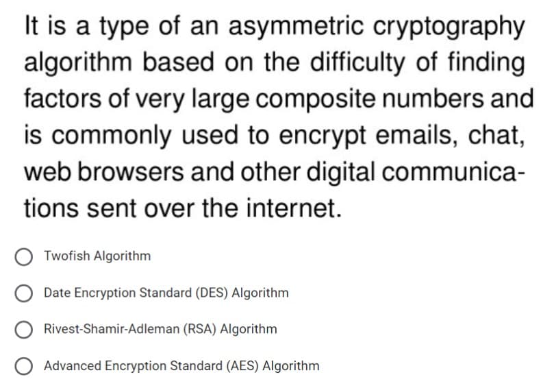 It is a type of an asymmetric cryptography
algorithm based on the difficulty of finding
factors of very large composite numbers and
is commonly used to encrypt emails, chat,
web browsers and other digital communica-
tions sent over the internet.
Twofish Algorithm
Date Encryption Standard (DES) Algorithm
Rivest-Shamir-Adleman (RSA) Algorithm
O Advanced Encryption Standard (AES) Algorithm
