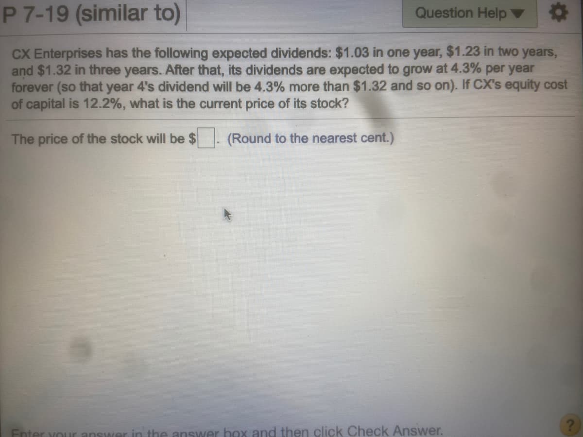 P 7-19 (similar to)
Question Help
CX Enterprises has the following expected dividends: $1.03 in one year, $1.23 in two years,
and $1.32 in three years. After that, its dividends are expected to grow at 4.3% per year
forever (so that year 4's dividend will be 4.3% more than $1.32 and so on). If CX's equity cost
of capital is 12.2%, what is the current price of its stock?
The price of the stock will be $ (Round to the nearest cent.)
Fnter your answer in the answer box and then click Check Answer.

