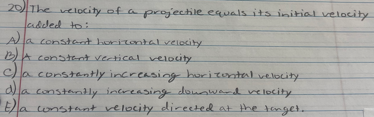 20 The velocity of a projectile equals its initial velocity
added to:
la constant horizontal velocity
B)A constant vertical velocity
Ca constantly increasing hurizontal velocity
a)la
a constantly increasing dounward velocity
Ela constant velocity directed at the tenget.

