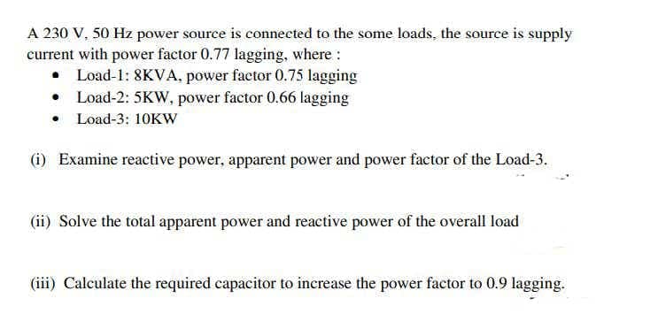 A 230 V, 50 Hz power source is connected to the some loads, the source is supply
current with power factor 0.77 lagging, where :
• Load-1: 8KVA, power factor 0.75 lagging
• Load-2: 5KW, power factor 0.66 lagging
• Load-3: 10KW
(i) Examine reactive power, apparent power and power factor of the Load-3.
(ii) Solve the total apparent power and reactive power of the overall load
(iii) Calculate the required capacitor to increase the power factor to 0.9 lagging.
