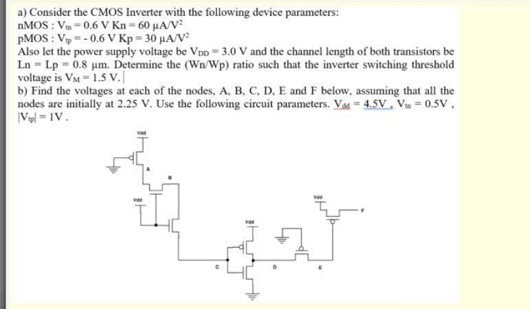 a) Consider the CMOS Inverter with the following device parameters:
NMOS : Vin = 0.6 V Kn = 60 µA/V²
PMOS : Vp = - 0.6 V Kp = 30 µA/V
Also let the power supply voltage be Vpp = 3.0 V and the channel length of both transistors be
Ln = Lp 0.8 um. Determine the (Wn/Wp) ratio such that the inverter switching threshold
voltage is VM 1.5 V.|
b) Find the voltages at each of the nodes, A, B, C, D, E and F below, assuming that all the
nodes are initially at 2.25 V. Use the following cireuit parameters. Vaa = 4.5V, Vin = 0.5V,
|Vpl = 1V.
vad
