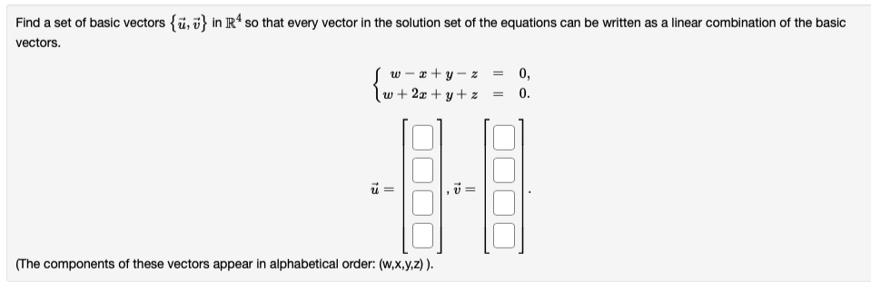 Find a set of basic vectors {ü, i} in R“ so that every vector in the solution set of the equations can be written as a linear combination of the basic
vectors.
w - x + y – z
w + 2x + y + z
0,
0.
(The components of these vectors appear in alphabetical order: (w,x,y,z) ).
HF
||||
