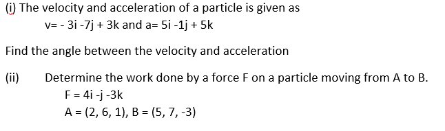 (i) The velocity and acceleration of a particle is given as
v=-3i -7j + 3k and a= 5i -1j + 5k
Find the angle between the velocity and acceleration
(ii)
Determine the work done by a force F on a particle moving from A to B.
F = 4i -j -3k
A = (2, 6, 1), B = (5, 7, -3)