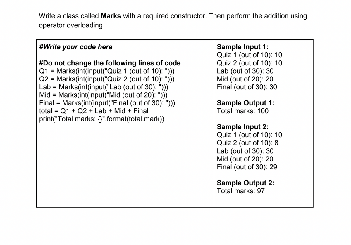 Write a class called Marks with a required constructor. Then perform the addition using
operator overloading
Sample Input 1:
Quiz 1 (out of 10): 10
Quiz 2 (out of 10): 10
Lab (out of 30): 30
Mid (out of 20): 20
Final (out of 30): 30
#Write your code here
#Do not change the following lines of code
Q1 = Marks(int(input("Quiz 1 (out of 10): ")))
Q2 = Marks(int(input("Quiz 2 (out of 10): ")))
Lab = Marks(int(input("Lab (out of 30): ")))
Mid = Marks(int(input("Mid (out of 20): ")))
Final = Marks(int(input("Final (out of 30): ")))
total = Q1 + Q2 + Lab + Mid + Final
print("Total marks: {}".format(total.mark))
%D
%3D
%3D
Sample Output 1:
Total marks: 100
%3D
%3D
Sample Input 2:
Quiz 1 (out of 10): 10
Quiz 2 (out of 10): 8
Lab (out of 30): 30
Mid (out of 20): 20
Final (out of 30): 29
Sample Output 2:
Total marks: 97
