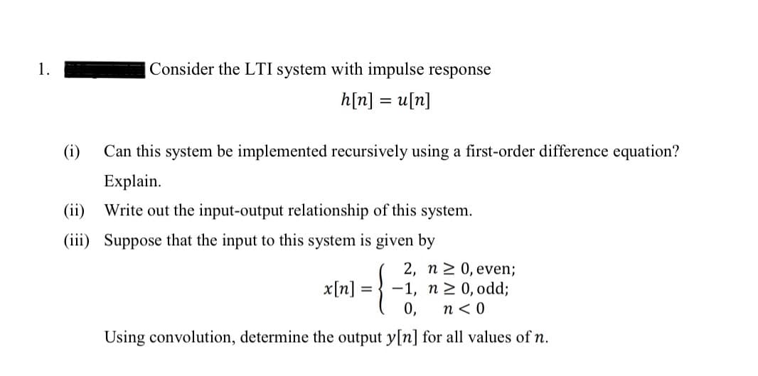 1.
Consider the LTI system with impulse response
h[n] = u[n]
(i) Can this system be implemented recursively using a first-order difference equation?
Explain.
(ii) Write out the input-output relationship of this system.
(iii) Suppose that the input to this system is given by
x[n]
2, n ≥ 0, even;
-1, n ≥ 0, odd;
n<0
0,
Using convolution, determine the output y[n] for all values of n.