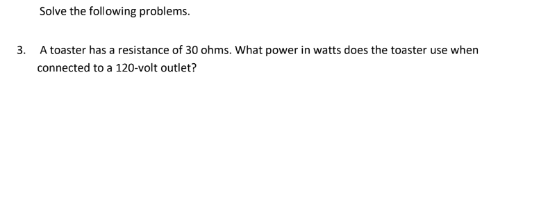 Solve the following problems.
3.
A toaster has a resistance of 30 ohms. What power in watts does the toaster use when
connected to a 120-volt outlet?