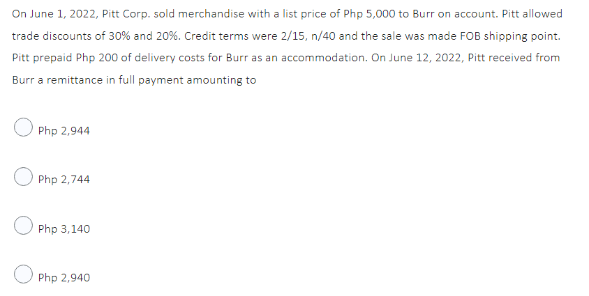 On June 1, 2022, Pitt Corp. sold merchandise with a list price of Php 5,000 to Burr on account. Pitt allowed
trade discounts of 30% and 20%. Credit terms were 2/15, n/40 and the sale was made FOB shipping point.
Pitt prepaid Php 200 of delivery costs for Burr as an accommodation. On June 12, 2022, Pitt received from
Burr a remittance in full payment amounting to
Php 2,944
Php 2,744
Php 3,140
Php 2,940