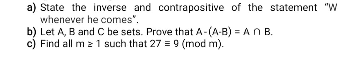 a) State the inverse and contrapositive of the statement "W
whenever he comes".
b) Let A, B and C be sets. Prove that A-(A-B) = A N B.
c) Find all m 2 1 such that 27 = 9 (mod m).
%3D
