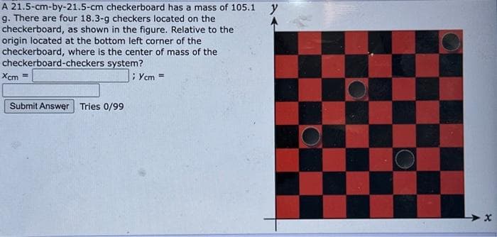 A 21.5-cm-by-21.5-cm checkerboard has a mass of 105.1
g. There are four 18.3-g checkers located on the
checkerboard, as shown in the figure. Relative to the
origin located at the bottom left corner of the
checkerboard, where is the center of mass of the
checkerboard-checkers
system?
Xcm ==
Submit Answer Tries 0/99
;Ycm =
y
X