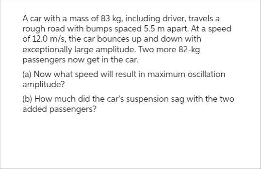 A car with a mass of 83 kg, including driver, travels a
rough road with bumps spaced 5.5 m apart. At a speed
of 12.0 m/s, the car bounces up and down with
exceptionally large amplitude. Two more 82-kg
passengers now get in the car.
(a) Now what speed will result in maximum oscillation
amplitude?
(b) How much did the car's suspension sag with the two
added passengers?