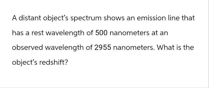 A distant object's spectrum shows an emission line that
has a rest wavelength of 500 nanometers at an
observed wavelength of 2955 nanometers. What is the
object's redshift?