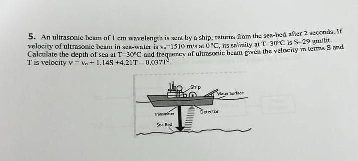 5. An ultrasonic beam of 1 cm wavelength is sent by a ship, returns from the sea-bed after 2 seconds. If
velocity of ultrasonic beam in sea-water is vo=1510 m/s at 0°C, its salinity at T-30°C is S-29 gm/lit.
Calculate the depth of sea at T-30°C and frequency of ultrasonic beam given the velocity in terms S and
T is velocity v = Vo + 1.14S +4.21T-0.037T².
Transmitter
Sea Bed
Ship
Water Surface
Detector