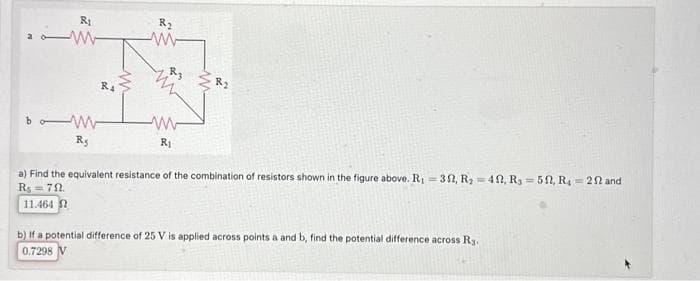 R₁
-W
M
Rs
RA
%2
R₂
w
R3
ww
R₁
a) Find the equivalent resistance of the combination of resistors shown in the figure above. R₁30, R₂-40, Rs 50, R₁ 202 and
R$ = 79.
11.464
b) If a potential difference of 25 V is applied across points a and b, find the potential difference across Ry.
0.7298