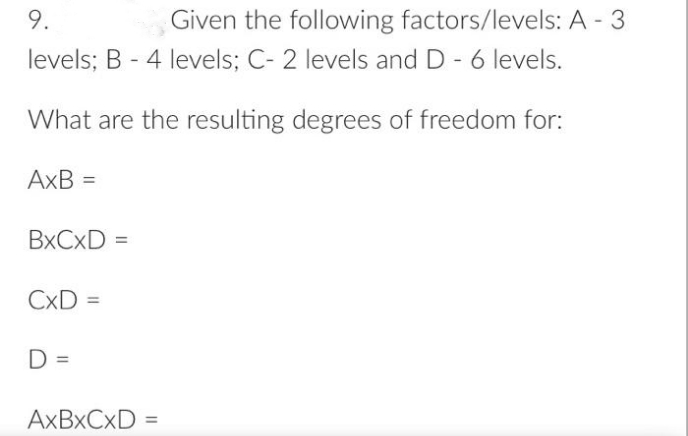 9.
Given the following factors/levels: A - 3
levels; B - 4 levels; C- 2 levels and D - 6 levels.
What are the resulting degrees of freedom for:
AxB =
BXCXD =
CxD =
D =
AXBXCXD =
