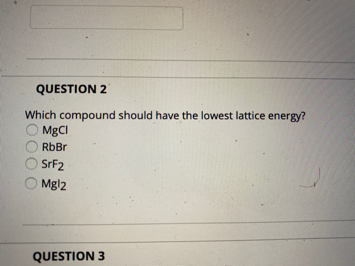 QUESTION 2
Which compound should have the lowest lattice energy?
MgCI
RbBr
SRF2
Mgl2
QUESTION 3
