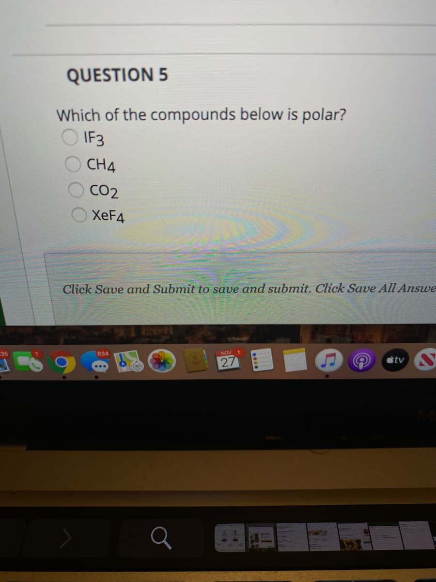 QUESTION 5
Which of the compounds below is polar?
IF3
CH4
CO2
XEF4
Click Save and Submit to save and submit. Click Save All Answe
35
834
NOV
27
étv S
