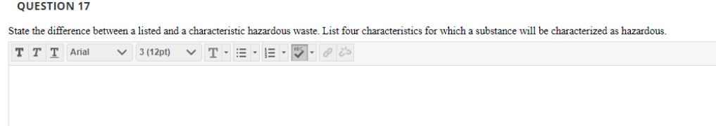 QUESTION 17
State the difference between a listed and a characteristic hazardous waste. List four characteristics for which a substance will be characterized as hazardous.
T T T Arial
3 (12pt)
v T-=-E -
