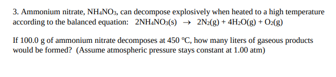 3. Ammonium nitrate, NH¼NO3, can decompose explosively when heated to a high temperature
according to the balanced equation: 2NH&NO3(s) → 2N2(g) + 4H2O(g) + O2(g)
If 100.0 g of ammonium nitrate decomposes at 450 °C, how many liters of gaseous products
would be formed? (Assume atmospheric pressure stays constant at 1.00 atm)
