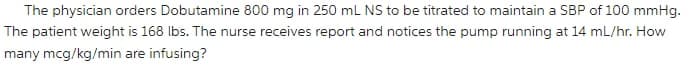 The physician orders Dobutamine 800 mg in 250 mL NS to be titrated to maintain a SBP of 100 mmHg.
The patient weight is 168 lbs. The nurse receives report and notices the pump running at 14 mL/hr. How
many mcg/kg/min are infusing?