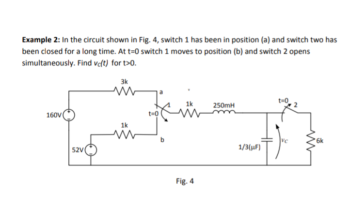 Example 2: In the circuit shown in Fig. 4, switch 1 has been in position (a) and switch two has
been closed for a long time. At t=0 switch 1 moves to position (b) and switch 2 opens
simultaneously. Find vc(t) for t>0.
160V
52V
3k
ww
1k
ww
t=0
a
1k
Fig. 4
250mH
1/3(μF)
t=0
VC
www
6k