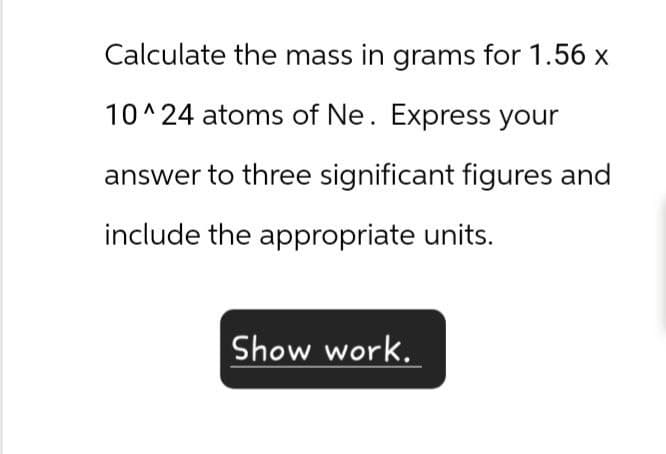 Calculate the mass in grams for 1.56 x
10^24 atoms of Ne. Express your
answer to three significant figures and
include the appropriate units.
Show work.