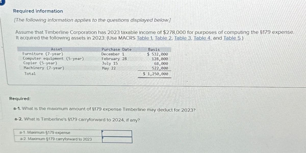 Required information
[The following information applies to the questions displayed below]
Assume that Timberline Corporation has 2023 taxable Income of $278,000 for purposes of computing the $179 expense.
It acquired the following assets in 2023: (Use MACRS Table 1, Table 2. Table 3, Table 4. and Table 5)
Furniture (7-year)
Asset
Purchase Date
December 1
Basis
$ 532,000
Computer equipment (5-year)
February 28
128,000
Copier (5-year)
Machinery (7-year)
Total
July 15
May 22
68,000
522,000
$ 1,250,000
Required:
a-1. What is the maximum amount of $179 expense Timberline may deduct for 2023?
a-2. What is Timberline's §179 carryforward to 2024, if any?
a-1. Maximum $179 expense
a-2. Maximum $179 carryforward to 2023