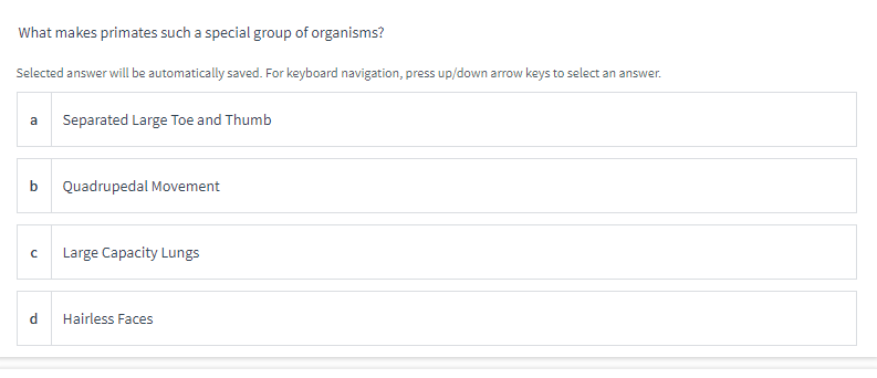 What makes primates such a special group of organisms?
Selected answer will be automatically saved. For keyboard navigation, press up/down arrow keys to select an answer.
a Separated Large Toe and Thumb
b
с
d
Quadrupedal Movement
Large Capacity Lungs
Hairless Faces