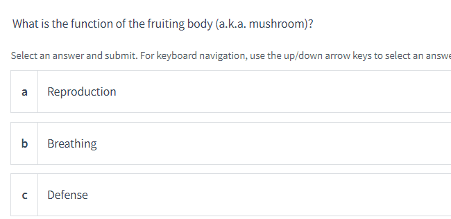What is the function of the fruiting body (a.k.a. mushroom)?
Select an answer and submit. For keyboard navigation, use the up/down arrow keys to select an answe
a Reproduction
b Breathing
C
Defense