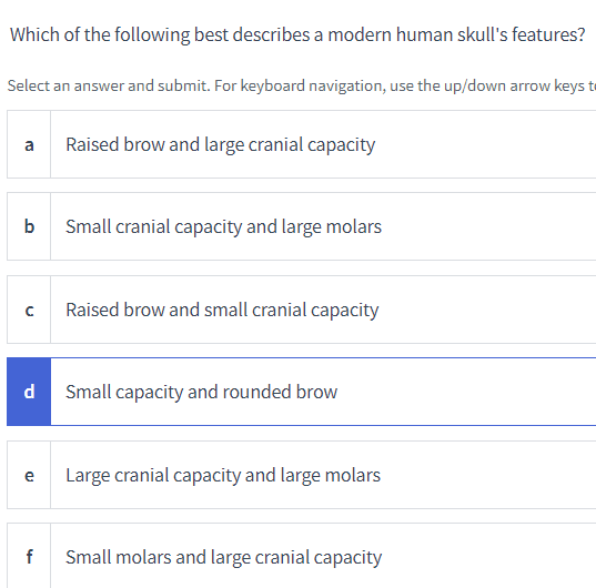 Which of the following best describes a modern human skull's features?
Select an answer and submit. For keyboard navigation, use the up/down arrow keys t
a
b
с
d
e
f
Raised brow and large cranial capacity
Small cranial capacity and large molars
Raised brow and small cranial capacity
Small capacity and rounded brow
Large cranial capacity and large molars
Small molars and large cranial capacity