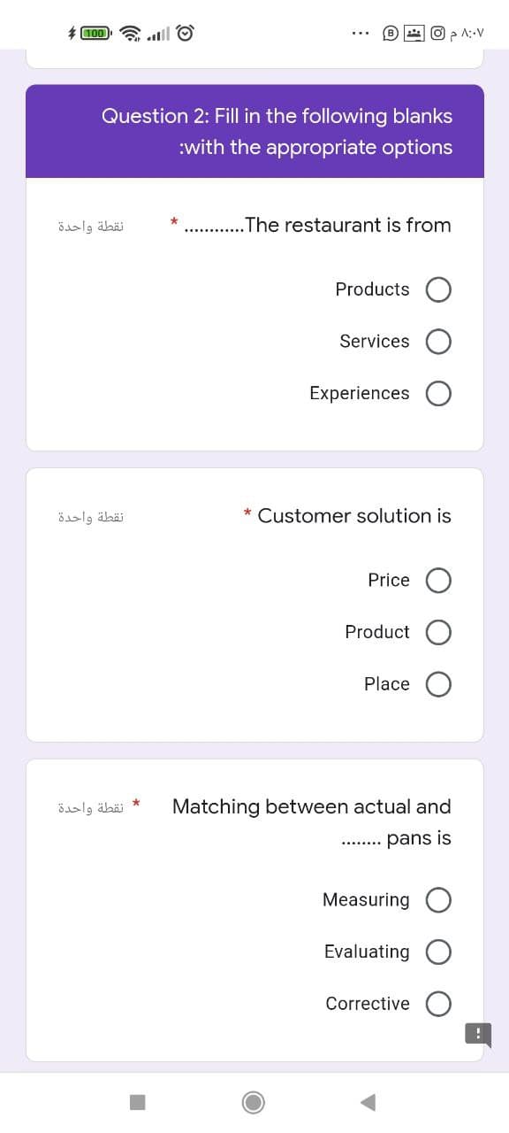 * 100 .lll O
A::V
Question 2: Fill in the following blanks
:with the appropriate options
نقطة واحدة
.The restaurant is from
Products
Services
Experiences
öslg äbäi
* Customer solution is
Price O
Product
Place
نقطة واحدة
Matching between actual and
pans is
Measuring
Evaluating
Corrective
