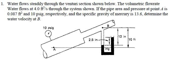 1. Water flows steadily through the venturi section shown below. The volumetric flowrate
Water flows at 4.0 ft'/s through the system shown. If the pipe area and pressure at point A is
0.087 ft and 10 psig, respectively, and the specific gravity of mercury is 13.6, determine the
water velocity at B.
B.
10 psig
12 in
2.5 in.
10 ft
Hg
