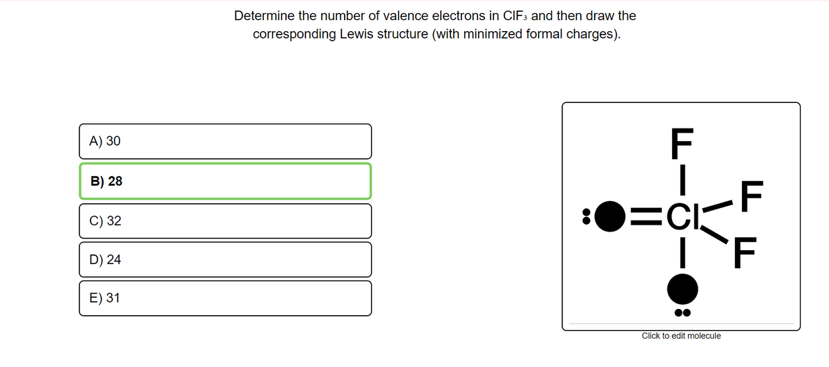 Determine the number of valence electrons in CIF3 and then draw the
corresponding Lewis structure (with minimized formal charges).
A) 30
F
B) 28
=CI-F
F
C) 32
D) 24
E) 31
Click to edit molecule
00
