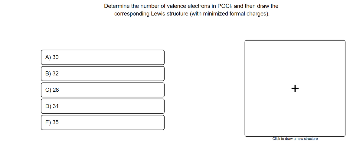 Determine the number of valence electrons in POCI3 and then draw the
corresponding Lewis structure (with minimized formal charges).
A) 30
B) 32
C) 28
D) 31
E) 35
Click to draw a new structure
+
