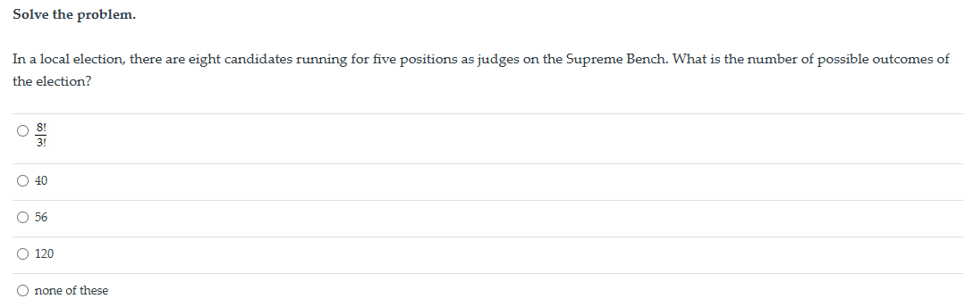 Solve the problem.
In a local election, there are eight candidates running for five positions as judges on the Supreme Bench. What is the number of possible outcomes of
the election?
3!
ळाल
40
56
120
none of these
о