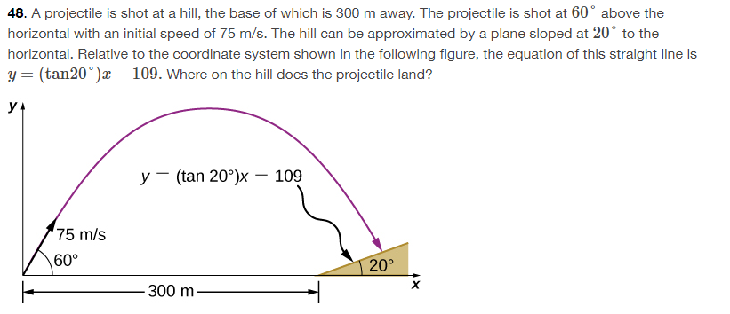 48. A projectile is shot at a hill, the base of which is 300 m away. The projectile is shot at 60° above the
horizontal with an initial speed of 75 m/s. The hill can be approximated by a plane sloped at 20° to the
horizontal. Relative to the coordinate system shown in the following figure, the equation of this straight line is
y = (tan20°)x - 109. Where on the hill does the projectile land?
YA
75 m/s
60°
y = (tan 20°)x - 109
-300 m.
20°