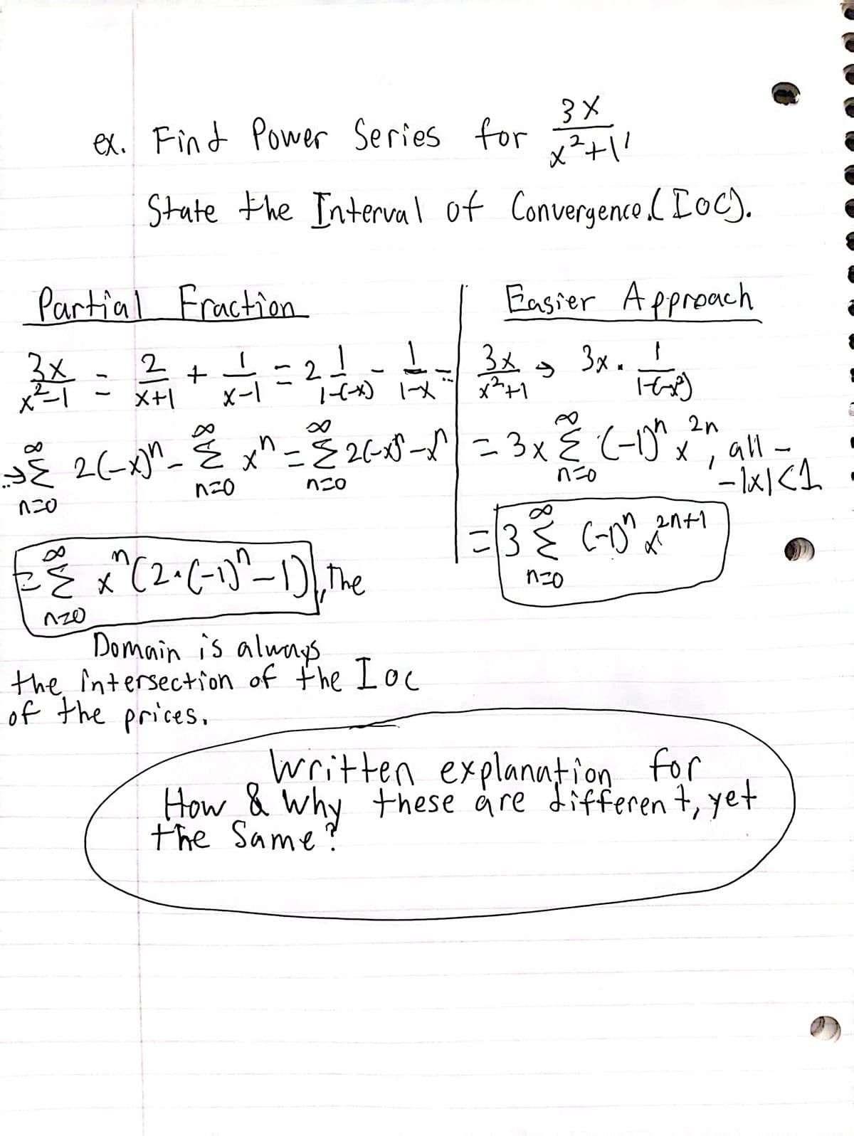 ex. Find Power Series for
State the Interval of
8 W
Partial Fraction
1
24 = 2²/₁ + 2√²/1 = 2 — — - — = 3x -
X+1
X-1
1-X
1
n
∞
3 ×
x²+1²
Convergence. (Ioc).
não
{ x^(2^(-1)^²-1), the
,
120
Easier Approach
2n
J{ 2 (-x)^_{x^= {26-x5-√| = 3 x ≤ (-1)" x
não
não
não
Domain is always
the intersection of the Loc
of the prices.
3x +F8)
*
all-
--1x1 <1
21+1
=13€ (-0² ²+1
उह लाम
nzo
Written explanation for
How & Why these are different, yet
the Same?