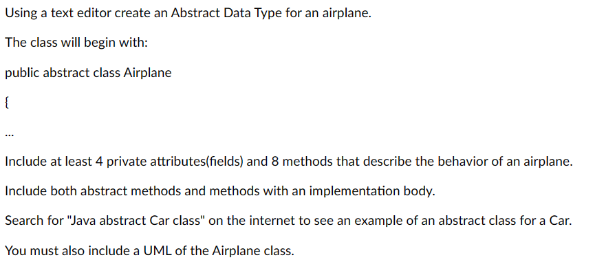 Using a text editor create an Abstract Data Type for an airplane.
The class will begin with:
public abstract class Airplane
{
Include at least 4 private attributes(fields) and 8 methods that describe the behavior of an airplane.
Include both abstract methods and methods with an implementation body.
Search for "Java abstract Car class" on the internet to see an example of an abstract class for a Car.
You must also include a UML of the Airplane class.