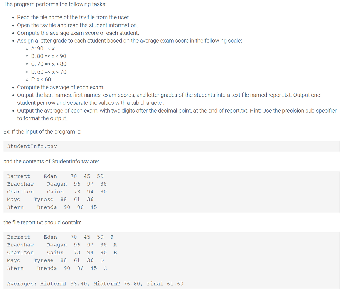 The program performs the following tasks:
. Read the file name of the tsv file from the user.
Open the tsv file and read the student information.
Compute the average exam score of each student.
Assign a letter grade to each student based on the average exam score in the following scale:
o A: 90 =< x
o B: 80 =< x < 90
o C: 70 =< x < 80
o D: 60 =< x < 70
o F: X < 60
Compute the average of each exam.
Output the last names, first names, exam scores, and letter grades of the students into a text file named report.txt. Output one
student per row and separate the values with a tab character.
Output the average of each exam, with two digits after the decimal point, at the end of report.txt. Hint: Use the precision sub-specifier
to format the output.
Ex: If the input of the program is:
●
StudentInfo.tsv
and the contents of StudentInfo.tsv are:
Barrett
Bradshaw
Charlton
Mayo
Stern
Edan
70 45 59
Reagan 96 97 88
Caius 73 94 80
Mayo
Stern
Tyrese 88 61 36
Brenda 90 86 45
the file report.txt should contain:
Barrett
Bradshaw
Charlton
70 45 59 F
Edan
Reagan 96 97 88 A
Caius 73 94 80 B
Tyrese 88 61 36 D
Brenda 90 86 45 с
Averages: Midterm1 83.40, Midterm2 76.60, Final 61.60