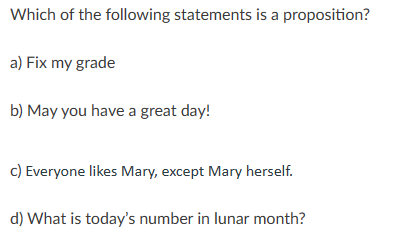 Which of the following statements is a proposition?
a) Fix my grade
b) May you have a great day!
c) Everyone likes Mary, except Mary herself.
d) What is today's number in lunar month?