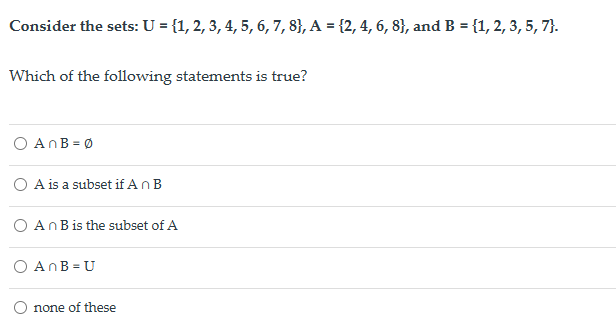 Consider the sets: U = {1, 2, 3, 4, 5, 6, 7, 8}, A = {2, 4, 6, 8}, and B = {1, 2, 3, 5, 7}.
Which of the following statements is true?
○ AnB = 0
A is a subset if An B
An B is the subset of A
○ AnB = U
none of these