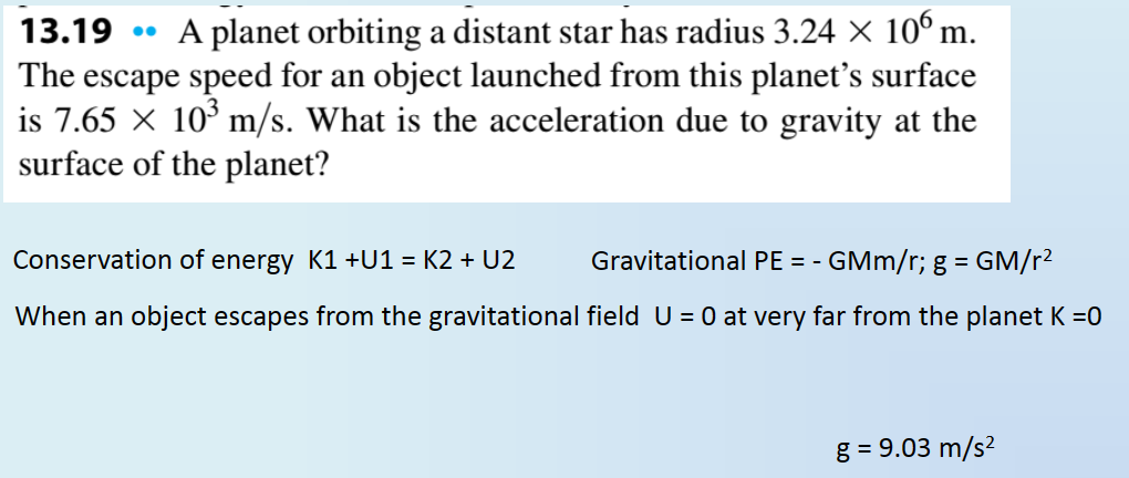 13.19 .. A planet orbiting a distant star has radius 3.24 × 106 m.
The escape speed for an object launched from this planet's surface
is 7.65 103 m/s. What is the acceleration due to gravity at the
surface of the planet?
Conservation of energy K1 +U1 = K2 + U2
Gravitational PE = - GMm/r; g = GM/r²
When an object escapes from the gravitational field U = 0 at very far from the planet K =0
g = 9.03 m/s²