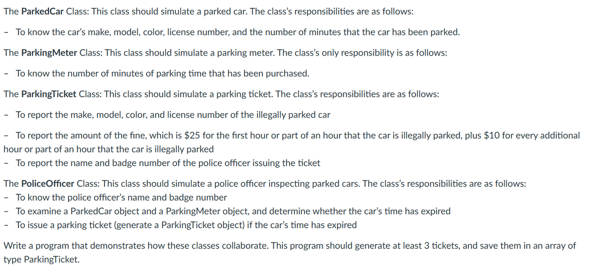 The ParkedCar Class: This class should simulate a parked car. The class's responsibilities are as follows:
To know the car's make, model, color, license number, and the number of minutes that the car has been parked.
The ParkingMeter Class: This class should simulate a parking meter. The class's only responsibility is as follows:
To know the number of minutes of parking time that has been purchased.
The ParkingTicket Class: This class should simulate a parking ticket. The class's responsibilities are as follows:
To report the make, model, color, and license number of the illegally parked car
To report the amount of the fine, which is $25 for the first hour or part of an hour that the car is illegally parked, plus $10 for every additional
hour or part of an hour that the car is illegally parked
To report the name and badge number of the police officer issuing the ticket
The Police Officer Class: This class should simulate a police officer inspecting parked cars. The class's responsibilities are as follows:
To know the police officer's name and badge number
To examine a ParkedCar object and a ParkingMeter object, and determine whether the car's time has expired
To issue a parking ticket (generate a ParkingTicket object) if the car's time has expired
Write a program that demonstrates how these classes collaborate. This program should generate at least 3 tickets, and save them in an array of
type ParkingTicket.