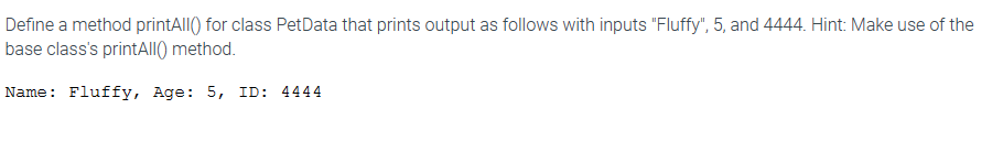 Define a method printAll() for class PetData that prints output as follows with inputs "Fluffy", 5, and 4444. Hint: Make use of the
base class's printAll() method.
Name: Fluffy, Age: 5, ID: 4444