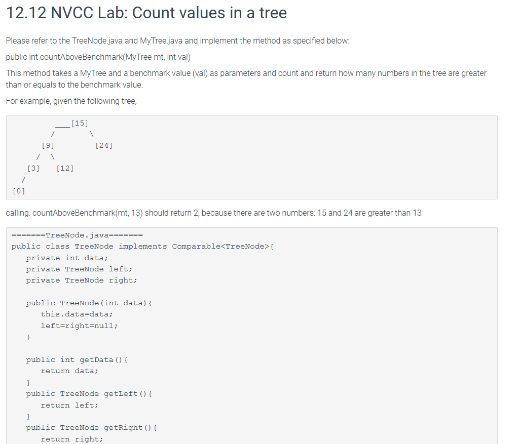 12.12 NVCC Lab: Count values in a tree
Please refer to the TreeNode.java and MyTree.java and implement the method as specified below:
public int countAboveBenchmark(MyTree mt, int val)
This method takes a MyTree and a benchmark value (val) as parameters and count and return how many numbers in the tree are greater
than or equals to the benchmark value.
For example, given the following tree,
[9]
,
[12]
[15]
[24]
[3]
/
[0]
calling: countAbove Benchmark(mt, 13) should return 2, because there are two numbers: 15 and 24 are greater than 13
=======TreeNode.java=======
public class TreeNode implements Comparable<TreeNode>{
private int data;
private TreeNode left;
private TreeNode right;
public TreeNode (int data) {
this.data=data;
left=right=null;
}
public int getData() {
}
return data;B
public TreeNode getLeft () {
}
return left;
public TreeNode getRight () {
return right;
