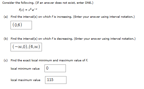 Consider the following. (If an answer does not exist, enter DNE.)
f(x) = x5 e-x
(a) Find the interval(s) on which f is increasing. (Enter your answer using interval notation.)
(0,6)
(b) Find the interval(s) on which f is decreasing. (Enter your answer using interval notation.)
(-∞0,0),(6,00)
(c) Find the exact local minimum and maximum value of f.
local minimum value 0
local maximum value 115