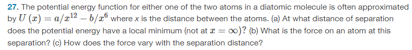 27. The potential energy function for either one of the two atoms in a diatomic molecule is often approximated
by U (x) = a/x126/x6 where x is the distance between the atoms. (a) At what distance of separation
does the potential energy have a local minimum (not at x = ∞)? (b) What is the force on an atom at this
separation? (c) How does the force vary with the separation distance?
