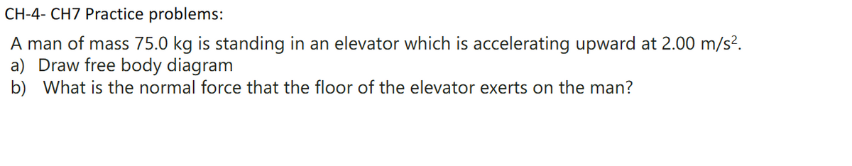CH-4- CH7 Practice problems:
A man of mass 75.0 kg is standing in an elevator which is accelerating upward at 2.00 m/s².
a) Draw free body diagram
b) What is the normal force that the floor of the elevator exerts on the man?