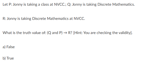 Let P: Jonny is taking a class at NVCC.; Q: Jonny is taking Discrete Mathematics.
R: Jonny is taking Discrete Mathematics at NVCC.
What is the truth value of: (Q and P) → R? [Hint: You are checking the validity].
a) False
b) True
